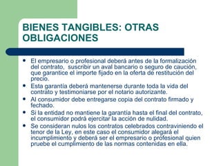 BIENES TANGIBLES: OTRAS OBLIGACIONES El empresario o profesional deberá antes de la formalización del contrato,  suscribir un aval bancario o seguro de caución, que garantice el importe fijado en la oferta de restitución del precio.  Esta garantía deberá mantenerse durante toda la vida del contrato y testimoniarse por el notario autorizante. Al consumidor debe entregarse copia del contrato firmado y fechado. Si la entidad no mantiene la garantía hasta el final del contrato, el consumidor podrá ejercitar la acción de nulidad. Se consideran nulos los contratos celebrados contraviniendo el tenor de la Ley, en este caso el consumidor alegará el incumplimiento y deberá ser el empresario o profesional quien pruebe el cumplimiento de las normas contenidas en ella. 
