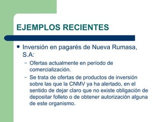 EJEMPLOS RECIENTES Inversión en pagarés de Nueva Rumasa, S.A: Ofertas actualmente en período de comercialización. Se trata de ofertas de productos de inversión sobre las que la CNMV ya ha alertado, en el sentido de dejar claro que no existe obligación de depositar folleto o de obtener autorización alguna de este organismo. 