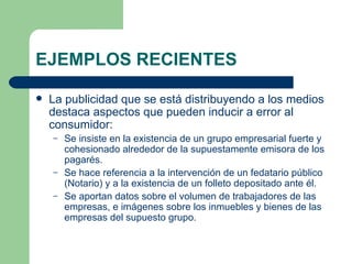 EJEMPLOS RECIENTES La publicidad que se está distribuyendo a los medios destaca aspectos que pueden inducir a error al consumidor: Se insiste en la existencia de un grupo empresarial fuerte y cohesionado alrededor de la supuestamente emisora de los pagarés. Se hace referencia a la intervención de un fedatario público (Notario) y a la existencia de un folleto depositado ante él. Se aportan datos sobre el volumen de trabajadores de las empresas, e imágenes sobre los inmuebles y bienes de las empresas del supuesto grupo. 