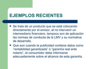 EJEMPLOS RECIENTES Se trata de un producto que se está colocando directamente por el emisor, al no intervenir un intermediario financiero, tampoco son de aplicación las normas de conducta de la LMV y su normativa de desarrollo. Que aun cuando la publicidad contiene datos como “rentabilidad garantizada” o “garantía real ante notario”, el consumidor debe informarse adecuadamente sobre el alcance de esta garantía. 