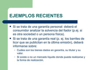 EJEMPLOS RECIENTES Si se trata de una garantía personal: deberá el consumidor analizar la solvencia del fiador (p.ej. si es otra sociedad o un persona física). Si se trata de una garantía real (p. ej. los barriles de licor que se publicitan en la última emisión), deberá informarse sobre: Cuáles son los bienes dados en garantía, su titular y su valor. Si existe o no un mercado líquido donde pueda realizarse y la forma de realización. 
