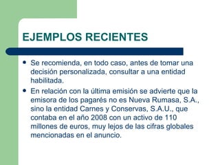 EJEMPLOS RECIENTES Se recomienda, en todo caso, antes de tomar una decisión personalizada, consultar a una entidad habilitada. En relación con la última emisión se advierte que la emisora de los pagarés no es Nueva Rumasa, S.A., sino la entidad Carnes y Conservas, S.A.U., que contaba en el año 2008 con un activo de 110 millones de euros, muy lejos de las cifras globales mencionadas en el anuncio. 