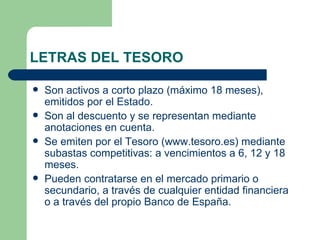 LETRAS DEL TESORO Son activos a corto plazo (máximo 18 meses), emitidos por el Estado.  Son al descuento y se representan mediante anotaciones en cuenta. Se emiten por el Tesoro ( www.tesoro.es ) mediante subastas competitivas: a vencimientos a 6, 12 y 18 meses. Pueden contratarse en el mercado primario o secundario, a través de cualquier entidad financiera o a través del propio Banco de España. 