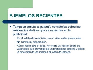 EJEMPLOS RECIENTES Tampoco consta la garantía constituida sobre las existencias de licor que se muestran en la publicidad: En el folleto de la emisión, no se citan estas existencias. No consta su pignoración. Aún si fuera este el caso, no existe un control sobre su valoración que provenga de un profesional externo y sobre la ejecución de las mismas en caso de impago. 
