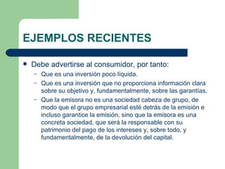 EJEMPLOS RECIENTES Debe advertirse al consumidor, por tanto: Que es una inversión poco líquida. Que es una inversión que no proporciona información clara sobre su objetivo y, fundamentalmente, sobre las garantías. Que la emisora no es una sociedad cabeza de grupo, de modo que el grupo empresarial esté detrás de la emisión e incluso garantice la emisión, sino que la emisora es una concreta sociedad, que será la responsable con su patrimonio del pago de los intereses y, sobre todo, y fundamentalmente, de la devolución del capital. 