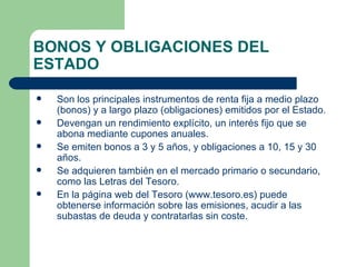 BONOS Y OBLIGACIONES DEL ESTADO Son los principales instrumentos de renta fija a medio plazo (bonos) y a largo plazo (obligaciones) emitidos por el Estado. Devengan un rendimiento explícito, un interés fijo que se abona mediante cupones anuales. Se emiten bonos a 3 y 5 años, y obligaciones a 10, 15 y 30 años. Se adquieren también en el mercado primario o secundario, como las Letras del Tesoro. En la página web del Tesoro ( www.tesoro.es ) puede obtenerse información sobre las emisiones, acudir a las subastas de deuda y contratarlas sin coste. 