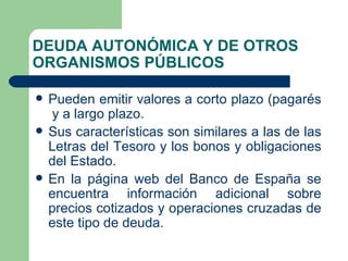 DEUDA AUTONÓMICA Y DE OTROS ORGANISMOS PÚBLICOS Pueden emitir valores a corto plazo (pagarés  y a largo plazo. Sus características son similares a las de las Letras del Tesoro y los bonos y obligaciones del Estado. En la página web del Banco de España se encuentra información adicional sobre precios cotizados y operaciones cruzadas de este tipo de deuda. 