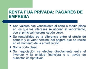 RENTA FIJA PRIVADA: PAGARÉS DE EMPRESA Son valores con vencimiento al corto o medio plazo en los que los intereses se abonan al vencimiento, con el principal (valores cupón cero). Su rentabilidad es la diferencia entre el precio de compra y el valor nominal del pagaré que se recibe en el momento de la amortización. Son a corto plazo. Su negociación se efectúa directamente entre el inversor y la entidad financiera o a través de subastas competitivas. 
