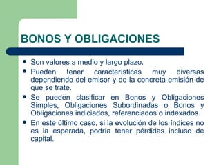 BONOS Y OBLIGACIONES Son valores a medio y largo plazo. Pueden tener características muy diversas dependiendo del emisor y de la concreta emisión de que se trate. Se pueden clasificar en Bonos y Obligaciones Simples, Obligaciones Subordinadas o Bonos y Obligaciones indiciados, referenciados o indexados. En este último caso, si la evolución de los índices no es la esperada, podría tener pérdidas incluso de capital. 