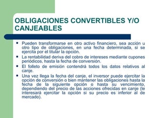 OBLIGACIONES CONVERTIBLES Y/O CANJEABLES Pueden transformarse en otro activo financiero, sea acción u otro tipo de obligaciones, en una fecha determinada, si se ejercita por el titular la opción. La rentabilidad deriva del cobro de intereses mediante cupones periódicos, hasta la fecha de conversión. El folleto de emisión contendrá todos los datos relativos al canje. Una vez llega la fecha del canje, el inversor puede ejercitar la opción de conversión o bien mantener las obligaciones hasta la fecha de la siguiente opción o hasta su vencimiento, dependiendo del precio de las acciones ofrecidas en canje (le interesará ejercitar la opción si su precio es inferior al de mercado). 