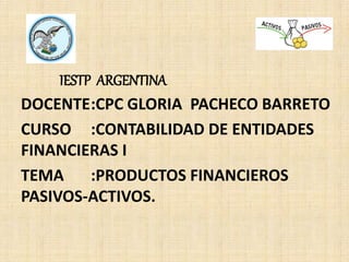 IESTP ARGENTINA
DOCENTE:CPC GLORIA PACHECO BARRETO
CURSO :CONTABILIDAD DE ENTIDADES
FINANCIERAS I
TEMA :PRODUCTOS FINANCIEROS
PASIVOS-ACTIVOS.
 
