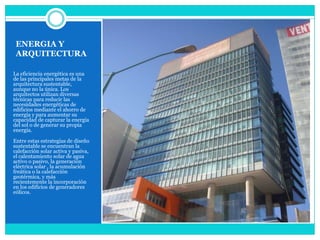 ENERGIA Y ARQUITECTURALa eficiencia energética es una de las principales metas de la arquitectura sustentable, aunque no la única. Los arquitectos utilizan diversas técnicas para reducir las necesidades energéticas de edificios mediante el ahorro de energía y para aumentar su capacidad de capturar la energía del sol o de generar su propia energía.Entre estas estrategias de diseño sustentable se encuentran la calefacción solar activa y pasiva, el calentamiento solar de agua activo o pasivo, la generación eléctrica solar , la acumulación freática o la calefacción geotérmica, y más recientemente la incorporación en los edificios de generadores eólicos.