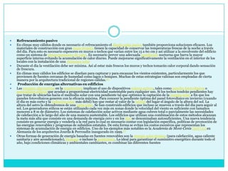 Refrescamiento pasivoEn climas muy cálidos donde es necesario el refrescamiento el diseño solar pasivo también proporciona soluciones eficaces. Los materiales de construcción con gran masa térmica tienen la capacidad de conservar las temperaturas frescas de la noche a través del día. Para esto es necesario espesores en muros o techos que varían entre los 15 a 60 cm y así utilizar a la envolvente del edificio como un sistema de almacenamiento de calor. Es necesario prever una adecuada ventilación nocturna que barra la mayor superficie interna evitando la acumulación de calor diurno. Puede mejorarse significativamente la ventilación en el interior de los locales con la instalación de una chimenea solarDurante el día la ventilación debe ser mínima. Así al estar más frescos los muros y techos tomarán calor corporal dando sensación de frescura.En climas muy cálidos los edificios se diseñan para capturar y para encauzar los vientos existentes, particularmente los que provienen de fuentes cercanas de humedad como lagos o bosques. Muchas de estas estrategias valiosas son empleadas de cierta manera por la arquitectura tradicional de regiones cálidas.[6] Producción de energías alternativas en edificiosLas energías alternativas en la arquitectura implican el uso de dispositivos solares activos, tales como paneles fotovoltaicos o generadores eólicos que ayudan a proporcionar electricidad sustentable para cualquier uso. Si los techos tendrán pendientes hay que tratar de ubicarlas hacia el mediodía solar con una pendiente tal que optimice la captación de la energía solar a fin que los paneles fotovoltaicos generen con la eficacia máxima. Para conocer la pendiente óptima del panel fotovoltaico en invierno (cuando el día es más corto y la radiación solar más débil) hay que restar al valor de la latitud del lugar el ángulo de la altura del sol. La altura del astro la obtendremos de una carta solar. Se han construido edificios que incluso se mueven a través del día para seguir al sol. Los generadores eólicos se están utilizando cada vez más en zonas donde la velocidad del viento es suficiente con tamaños menores a 8 m de diámetro. Los sistemas de calefacción solar activos mediante agua cubren total o parcialmente las necesidades de calefacción a lo largo del año de una manera sustentable. Los edificios que utilizan una combinación de estos métodos alcanzan la meta más alta que consiste en una demanda de energía cero y en los 80s se denominaban autosuficientes. Una nueva tendencia consiste en generar energía y venderla a la red para lo cual es necesario contar con legislación específica, políticas de promoción de las energías renovables y programas de subsidios estatales. De esta forma se evitan los costos excesivos que representan los sistemas de acumulación de energía en edificios. Uno de los ejemplos más notables es la Academia de Mont-Cenis[20][21] en Alemania de los arquitectos Jourda & Perroudin inaugurado en 1999.[7]Otras formas de generación de energía basadas en fuentes renovables son la energía solar térmica (para calefacción, agua caliente sanitaria y aire acondicionado), biomasa o incluso la geotérmica. Lo ideal para garantizar el suministro energético durante todo el año, bajo condiciones climáticas y ambientales cambiantes, es combinar las diferentes fuentes