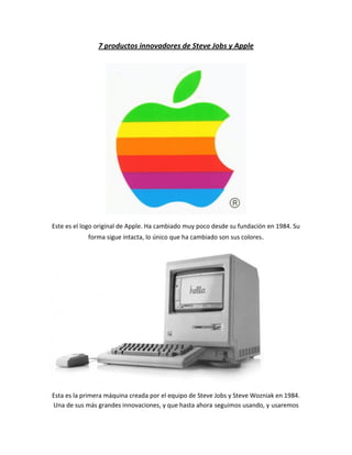 7 productos innovadores de Steve Jobs y Apple




Este es el logo original de Apple. Ha cambiado muy poco desde su fundación en 1984. Su
            forma sigue intacta, lo único que ha cambiado son sus colores.




Esta es la primera máquina creada por el equipo de Steve Jobs y Steve Wozniak en 1984.
Una de sus más grandes innovaciones, y que hasta ahora seguimos usando, y usaremos
 