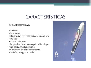 CARACTERISTICAS
CARACTERISTICAS:
Liviano
Innovador
Dispositivo con el tamaño de una pluma
Diseño
Practico de usar
Se pueden llevar a cualquier sitio o lugar
No ocupa mucho espacio
Capacidad de almacenamiento
Satisfacción garantizada
 