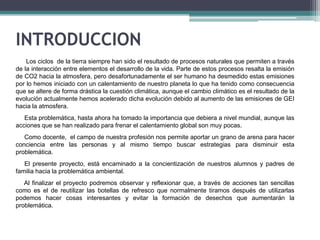 INTRODUCCION
Los ciclos de la tierra siempre han sido el resultado de procesos naturales que permiten a través
de la interacción entre elementos el desarrollo de la vida. Parte de estos procesos resalta la emisión
de CO2 hacia la atmosfera, pero desafortunadamente el ser humano ha desmedido estas emisiones
por lo hemos iniciado con un calentamiento de nuestro planeta lo que ha tenido como consecuencia
que se altere de forma drástica la cuestión climática, aunque el cambio climático es el resultado de la
evolución actualmente hemos acelerado dicha evolución debido al aumento de las emisiones de GEI
hacia la atmosfera.
Esta problemática, hasta ahora ha tomado la importancia que debiera a nivel mundial, aunque las
acciones que se han realizado para frenar el calentamiento global son muy pocas.

Como docente, el campo de nuestra profesión nos permite aportar un grano de arena para hacer
conciencia entre las personas y al mismo tiempo buscar estrategias para disminuir esta
problemática.
El presente proyecto, está encaminado a la concientización de nuestros alumnos y padres de
familia hacia la problemática ambiental.
Al finalizar el proyecto podremos observar y reflexionar que, a través de acciones tan sencillas
como es el de reutilizar las botellas de refresco que normalmente tiramos después de utilizarlas
podemos hacer cosas interesantes y evitar la formación de desechos que aumentarán la
problemática.

 
