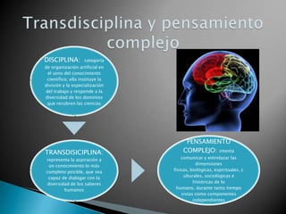 DISCIPLINA:

categoría

de organización artificial en
el seno del conocimiento
científico; ella instituye la
división y la especialización
del trabajo y responde a la
diversidad de los dominios
que recubren las ciencias

TRANSDISICIPLINA:
representa la aspiración a
un conocimiento lo más
completo posible, que sea
capaz de dialogar con la
diversidad de los saberes
humanos

PENSAMIENTO
COMPLEJO: intenta
comunicar y entrelazar las
dimensiones
físicas, biológicas, espirituales, c
ulturales, sociológicas e
históricas de lo
humano, durante tanto tiempo
vistas como componentes
independientes

 