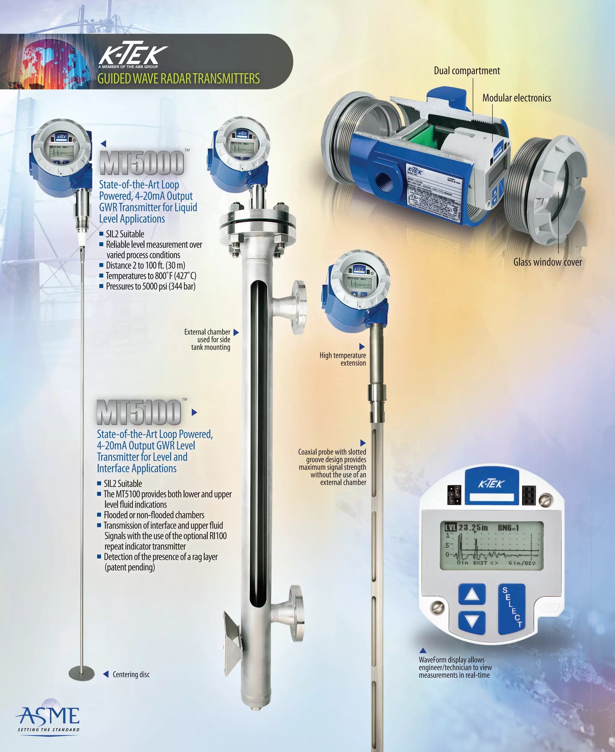 External chamber
used for side
tank mounting
Centering disc
Dual compartment
Modular electronics
Glass window cover
State-of-the-ArtLoopPowered,
4-20mAOutputGWRLevel
TransmitterforLeveland
InterfaceApplications
n SIL2Suitable
n TheMT5100providesbothlowerandupper
levelfluidindications
n Floodedornon-floodedchambers
n Transmissionofinterfaceandupperfluid
SignalswiththeuseoftheoptionalRI100
repeatindicatortransmitter
n Detectionofthepresenceofaraglayer
(patentpending)
State-of-the-ArtLoop
Powered,4-20mAOutput
GWRTransmitterforLiquid
LevelApplications
n SIL2Suitable
n Reliablelevelmeasurementover
variedprocessconditions
n Distance2to100ft.(30m)
n Temperaturesto800˚F(427˚C)
n Pressuresto5000psi(344bar)
GUIDEDWAVERADARTRANSMITTERS
WaveForm display allows
engineer/technician to view
measurements in real-time
Coaxial probe with slotted
groove design provides
maximum signal strength
without the use of an
external chamber
High temperature
extension
 