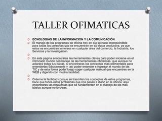 TALLER OFIMATICAS
O ECNOLOGIAS DE LA INFORMACION Y LA COMUNICACIÓN
O El manejo de los programas de oficina hoy en día se hace imprescindible
para todas las personas que se encuentran en su etapa productiva; ya que
estos se encuentran inmersos en cualquier área del comercio, la Industria, los
Servicios y la Investigación.
O
O En esta pagina encontraras las herramientas claves para poder iniciarse en el
intrincado mundo del manejo de las herramientas ofimáticas, que aunque no
aclarara todas tus dudas, si encontraras los conceptos mas elementales para
entenderlas Básicamente y así poder entender e ingresar el mundo de las
TIC y de esta forma poder luego coger cualquier manual que encuentres en la
WEB y digerirlo con mucha facilidad.
O
O Créeme la facilidad conque se trasmiten los conceptos de estos programas,
hace que todos estos problemas que nos pasan a diario en la oficina; aquí
encontraras las respuestas que se fundamentan en el manejo de los mas
básico aunque no lo creas.
 