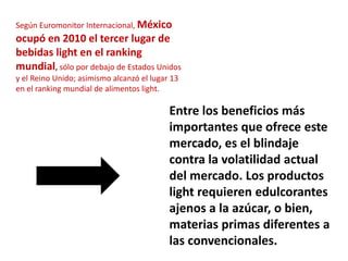 Según Euromonitor Internacional, México
ocupó en 2010 el tercer lugar de
bebidas light en el ranking
mundial, sólo por debajo de Estados Unidos
y el Reino Unido; asimismo alcanzó el lugar 13
en el ranking mundial de alimentos light.

                                           Entre los beneficios más
                                           importantes que ofrece este
                                           mercado, es el blindaje
                                           contra la volatilidad actual
                                           del mercado. Los productos
                                           light requieren edulcorantes
                                           ajenos a la azúcar, o bien,
                                           materias primas diferentes a
                                           las convencionales.
 