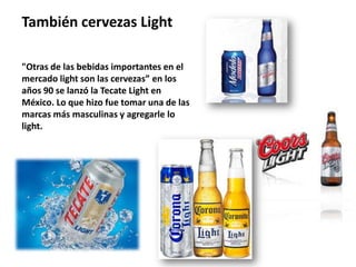 También cervezas Light

"Otras de las bebidas importantes en el
mercado light son las cervezas” en los
años 90 se lanzó la Tecate Light en
México. Lo que hizo fue tomar una de las
marcas más masculinas y agregarle lo
light.
 