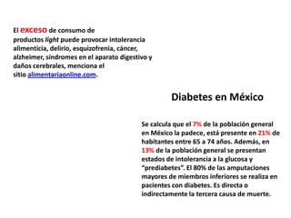 El exceso de consumo de
productos light puede provocar intolerancia
alimenticia, delirio, esquizofrenia, cáncer,
alzheimer, síndromes en el aparato digestivo y
daños cerebrales, menciona el
sitio alimentariaonline.com.


                                                   Diabetes en México

                                          Se calcula que el 7% de la población general
                                          en México la padece, está presente en 21% de
                                          habitantes entre 65 a 74 años. Además, en
                                          13% de la población general se presentan
                                          estados de intolerancia a la glucosa y
                                          “prediabetes”. El 80% de las amputaciones
                                          mayores de miembros inferiores se realiza en
                                          pacientes con diabetes. Es directa o
                                          indirectamente la tercera causa de muerte.
 