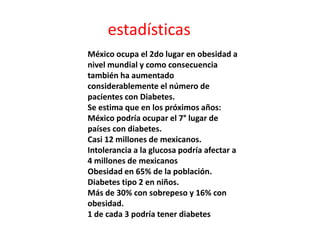 estadísticas
México ocupa el 2do lugar en obesidad a
nivel mundial y como consecuencia
también ha aumentado
considerablemente el número de
pacientes con Diabetes.
Se estima que en los próximos años:
México podría ocupar el 7° lugar de
países con diabetes.
Casi 12 millones de mexicanos.
Intolerancia a la glucosa podría afectar a
4 millones de mexicanos
Obesidad en 65% de la población.
Diabetes tipo 2 en niños.
Más de 30% con sobrepeso y 16% con
obesidad.
1 de cada 3 podría tener diabetes
 