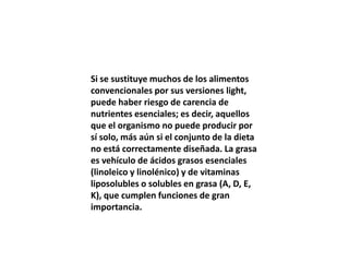 Si se sustituye muchos de los alimentos
convencionales por sus versiones light,
puede haber riesgo de carencia de
nutrientes esenciales; es decir, aquellos
que el organismo no puede producir por
sí solo, más aún si el conjunto de la dieta
no está correctamente diseñada. La grasa
es vehículo de ácidos grasos esenciales
(linoleico y linolénico) y de vitaminas
liposolubles o solubles en grasa (A, D, E,
K), que cumplen funciones de gran
importancia.
 