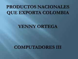 PRODUCTOS NACIONALES
QUE EXPORTA COLOMBIA

   YENNY ORTEGA



  COMPUTADORES III
 