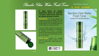 Bamboo Clear Water Fresh Toner
TM-107
S/. 46.00 S/. 62.00
El agua fresca de bambú
proporciona efectos de relajación
a la piel a causa de los rayos del
sol caliente durante el verano.
DESCRIPCION : es un gel calmante de
múltiple función para el cuidado de la cara
y cuerpo que proporciona descanso fresco a
la piel caliente con la humedad fresca que
contiene 96% agua natural de bambú.
El gua de bambú contiene 18 minerales y
esta lleno de aminoácidos y es eficaz para
la relajación de la piel y suministra
humedad. Recomendado para piel sensible,
ya que calma la piel sensible expuesta al sol
por mucho tiempo.
COMO USAR: Aplique la cantidad
adecuada del producto y extienda en la
cara y el cuerpo que necesita descanso e
hidratación.
HOLIKA HOLIKA 250ml
TONYMOLY 300 ml
 