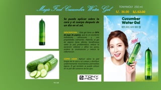 Magic Food Cucumber Water Gel
TM-108
S/. 36.00 S/. 52.00
Se puede aplicar sobre la
cara y el cuerpo después de
un día en el sol.
DESCRIPCION : Este gel tiene un 95%
de jugo de pepino, que es un excelente
hidratante, refrescante y con
propiedades calmantes. Además, el gel
de pepino tiene efectos beneficiosos
sobre la piel problemática: reduce la
secreción sebácea y afina los poros,
acelera la cicatrización y reduce la
inflamación.
COMO USAR: Aplicar sobre la piel
limpia de la cara o el cuerpo y distribuir
uniformemente movimientos palmaditas
ligeras. El gel también se puede utilizar
en la piel del contorno de los ojos.
TONYMOLY 250 ml
 
