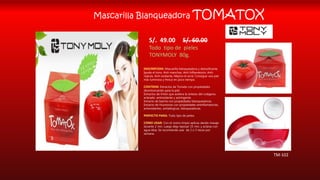 Mascarilla Blanqueadora TOMATOX
S/. 49.00 S/. 60.00
Todo tipo de pieles
TONYMOLY 80g.
DESCRIPCION: Mascarilla blanqueadora y detoxificante.
Iguala el tono, Anti-manchas, Anti-Inflamatorio, Anti-
rojeces, Anti-oxidante, Mejora el acné. Consigue una piel
más luminosa y fresca en poco tiempo.
CONTIENE: Extractos de Tomate con propiedades
desintoxicantes para la piel.
Extractos de limón que acelera la síntesis del colágeno,
aclarado, antioxidante y astringente.
Extracto de baicha con propiedades blanqueadoras.
Extracto de Huostonia con propiedades antinflamatorias,
antioxidantes, antialérgicas, blanqueadoras.
PERFECTO PARA: Todo tipo de pieles.
COMO USAR: Con el rostro limpio aplicas dando masaje
durante 2 min. Luego deja reposar 15 min. y aclaras con
agua tibia. Se recomienda usar de 2 o 3 veces por
semana.
TM-102
 
