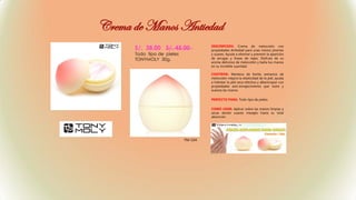 S/. 38.00 S/. 45.00
Todo tipo de pieles
TONYMOLY 30g.
DESCRIPCION: Crema de melocotón con
propiedades Antiedad para unas manos jóvenes
y suaves. Ayuda a eliminar y prevenir la aparición
de arrugas y líneas de vejez. Disfruta de su
aroma delicioso de melocotón y baña tus manos
en su increíble suavidad.
CONTIENE: Manteca de Karité, extractos de
melocotón mejora la elasticidad de la piel, ayuda
a hidratar la piel seca efectiva y albaricoque con
propiedades anti-envejecimiento que nutre y
suaviza las manos.
PERFECTO PARA: Todo tipo de pieles.
COMO USAR: Aplicar sobre las manos limpias y
secas dando suaves masajes hasta su total
absorción.
Crema de Manos Antiedad
TM-104
 