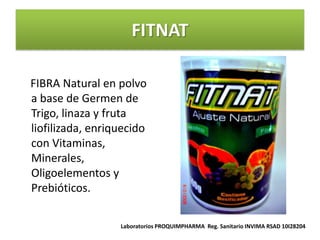 FITNAT

FIBRA Natural en polvo
a base de Germen de
Trigo, linaza y fruta
liofilizada, enriquecido
con Vitaminas,
Minerales,
Oligoelementos y
Prebióticos.

                  Laboratorios PROQUIMPHARMA Reg. Sanitario INVIMA RSAD 10I28204
 