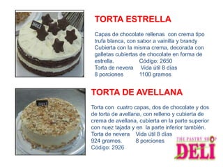 TORTA ESTRELLA
 Capas de chocolate rellenas con crema tipo
 trufa blanca, con sabor a vainilla y brandy
 Cubierta con la misma crema, decorada con
 galletas cubiertas de chocolate en forma de
 estrella.          Código: 2650
 Torta de nevera Vida útil 8 días
 8 porciones        1100 gramos


TORTA DE AVELLANA
Torta con cuatro capas, dos de chocolate y dos
de torta de avellana, con relleno y cubierta de
crema de avellana, cubierta en la parte superior
con nuez tajada y en la parte inferior también.
Torta de nevera Vida útil 8 días
924 gramos.        8 porciones
Código: 2926
 