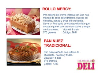 ROLLO MERCY:
Pan relleno de crema inglesa con una rica
mezcla de coco deshidratado, nueces en
hojuelas, pasas y chips de chocolate.
Lleva un fino baño de mantequilla tibia que
ayuda a que el pan sea más suave y tenga
un rico aroma.    Vida útil 8 días
570 gramos        Código. 2651


PAN NUEZ
TRADICIONAL:
Pan dulce aliñado con relleno de
chocolate, nueces y frutas.
Vida útil 14 días
610 gramos
Código: 1387
 