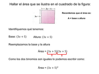 Hallar el área que se ilustra en el cuadrado de la figura:
Recordemos que el área es:
A = base x altura
Identifiquemos qué tenemos:
Base: 3𝑥 + 5 Altura: 3𝑥 + 5
Reemplazamos la base y la altura
Área = 3𝑥 + 5 3𝑥 + 5
Área = 3𝑥 + 5 2
Como los dos binomios son iguales lo podemos escribir como:
 