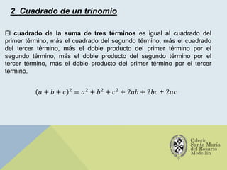2. Cuadrado de un trinomio
El cuadrado de la suma de tres términos es igual al cuadrado del
primer término, más el cuadrado del segundo término, más el cuadrado
del tercer término, más el doble producto del primer término por el
segundo término, más el doble producto del segundo término por el
tercer término, más el doble producto del primer término por el tercer
término.
𝑎 + 𝑏 + 𝑐 2
= 𝑎2
+ 𝑏2
+ 𝑐2
+ 2𝑎𝑏 + 2𝑏𝑐 + 2𝑎𝑐
 
