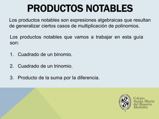 PRODUCTOS NOTABLES
Los productos notables son expresiones algebraicas que resultan
de generalizar ciertos casos de multiplicación de polinomios.
Los productos notables que vamos a trabajar en esta guía
son:
1. Cuadrado de un binomio.
2. Cuadrado de un trinomio.
3. Producto de la suma por la diferencia.
 