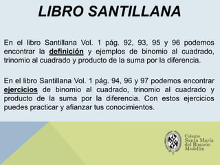 LIBRO SANTILLANA
En el libro Santillana Vol. 1 pág. 92, 93, 95 y 96 podemos
encontrar la definición y ejemplos de binomio al cuadrado,
trinomio al cuadrado y producto de la suma por la diferencia.
En el libro Santillana Vol. 1 pág. 94, 96 y 97 podemos encontrar
ejercicios de binomio al cuadrado, trinomio al cuadrado y
producto de la suma por la diferencia. Con estos ejercicios
puedes practicar y afianzar tus conocimientos.
 