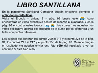 LIBRO SANTILLANA
Les sugiero que realizan los puntos 209 al 218 y el punto 224 de la pág.
94; los puntos 241 al 247 y el punto 253 de la pág. 97. Cuando tengan
el resultado me pueden enviar una foto sólo del resultado y yo les
confirmo si está bien o no.
En la plataforma Santillana Compartir podrán encontrar ejemplos o
actividades didácticas.
Visita el E-book – unidad 2 – pág. 92 busca este icono
encontraras un video explicativo acerca de binomio al cuadrado. Y en la
pág. 96 encontrar estos iconos los cuales nos muestran un
video explicativo acerca del producto de la suma por la diferencia y un
taller con puntos diferentes.
 