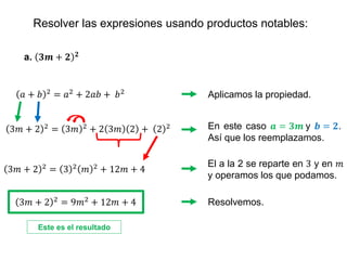 Resolver las expresiones usando productos notables:
a. 𝟑𝒎 + 𝟐 𝟐
Aplicamos la propiedad.
𝑎 + 𝑏 2 = 𝑎2 + 2𝑎𝑏 + 𝑏2
En este caso 𝒂 = 𝟑𝒎 y 𝒃 = 𝟐.
Así que los reemplazamos.
El a la 2 se reparte en 3 y en 𝑚
y operamos los que podamos.
3𝑚 + 2 2 = 3 2 𝑚 2 + 12𝑚 + 4
Resolvemos.
3𝑚 + 2 2 = 3𝑚 2 + 2 3𝑚 2 + 2 2
3𝑚 + 2 2
= 9𝑚2
+ 12𝑚 + 4
Este es el resultado
 