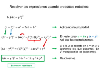 Resolver las expresiones usando productos notables:
b. 𝟔𝒙 − 𝒚𝟐 𝟐
Aplicamos la propiedad.
𝑎 − 𝑏 2 = 𝑎2 − 2𝑎𝑏 + 𝑏2
En este caso 𝒂 = 𝟔𝒙 y 𝒃 = 𝒚𝟐.
Así que los reemplazamos.
El a la 2 se reparte en 6 y en 𝑥 y
operamos los que podamos. En
𝑦2
multiplicamos los exponentes.
6𝑥 − 𝑦2 2 = 6 2 𝑥 2 − 12𝑥𝑦2 + 𝑦4
Resolvemos.
6𝑥 − 𝑦2 2 = 6𝑥 2 − 2 6𝑥 𝑦2 + 𝑦2 2
6𝑥 − 𝑦2 2
= 36𝑥2
− 12𝑥𝑦2
+ 𝑦4
Este es el resultado
 