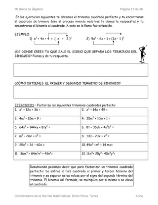 Mi Diario de Álgebra                                                      Página 11 de 26

 En los ejercicios siguientes te daremos el trinomio cuadrado perfecto y tu encontraras
el cuadrado de binomio óseo el proceso inverso nosotros te damos la respuestas y tu
encontraras el binomio al cuadrado. A esto se le llama factorización.

EJEMPLO:
       1) x2 + 4x + 4 = ( x + 2 )2               2) 9x2 – 6x + 1 = (3x – 1 )2



¿DE DONDE CREES TU QUE SALE EL SIGNO QUE SEPARA LOS TERMINOS DEL
BINOMIO? Piensa y da tu respuesta.




¿CÓMO OBTIENES EL PRIMER Y SEGUNDO TERMINO DE BINOMIO?




EJERCICIOS : Factoriza los siguientes trinomios cuadrados perfecto:
1. x2 + 12x + 36 =                          2. x2 + 14x + 49 =

3. 4m2 – 12m + 9 =                            4. 25m2 + 10m + 1 =

5. 64x2 + 144xy + 81y2 =                      6. 81 – 36ab + 4a2b2 =

7. m2 – 2mn + n2 =                            8. 100 – 20x + x2 =

9. 25x2 + 36 – 60x =                          10. 49x2 +m2 + 14 mx=

11. 36m4 + 84m2n3 + 49n6=                     12. 16x8+ 25y6- 40x4y3=



           Resumiendo podemos decir que para factorizar un trinomio cuadrado
           perfecto: Se extrae la raíz cuadrada al primer y tercer término del
           trinomio y se separan estas raíces por el signo del segundo término del
           trinomio. El binomio así formado, se multiplica por si mismo o se eleva
           al cuadrado.


Coordinadora de la Red de Matemáticas: Dora Ponce Torres                             Arica
 