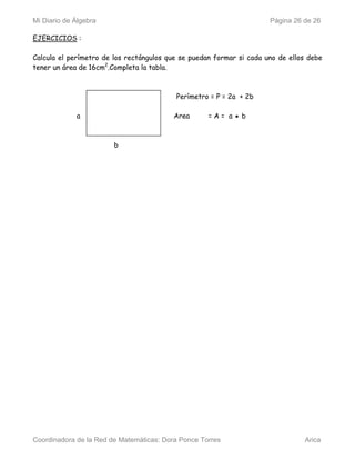 Mi Diario de Álgebra                                                  Página 26 de 26

EJERCICIOS :

Calcula el perímetro de los rectángulos que se puedan formar si cada uno de ellos debe
tener un área de 16cm2.Completa la tabla.



                                          Perímetro = P = 2a + 2b

             a                            Area      =A= a • b



                        b




Coordinadora de la Red de Matemáticas: Dora Ponce Torres                        Arica
 