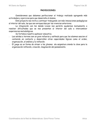 Mi Diario de Álgebra                                                      Página 5 de 26

                                    PROYECCIONES

         Consideramos que debemos perfeccionar el trabajo realizado agregando más
actividades y ejercicios para que desarrolle el alumno.
         Este proyecto nos invita a continuar trabajando con más innovaciones pedagógicas
al interior del aula, las que son enriquecidas por las vivencias anteriores.
         La integración con los demás Liceos nos permite ayudarnos mutuamente a
resolver dificultades que se nos presentan al interior del aula e intercambiar
experiencias metodológicas.
         Se fortalece nuestro quehacer educativo.
−    Las salidas a terreno son un gran refuerzo y estímulo para que los alumnos asocien el
     contenido en contexto y desarrollen otras capacidades lógicas como el orden,
     organización, el análisis y la reflexión.
−    El juego es un forma de atraer a los jóvenes ala asignatura siendo la clave para la
     organización reflexión, creación, imaginación del pensamiento.




Coordinadora de la Red de Matemáticas: Dora Ponce Torres                            Arica
 