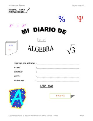 Mi Diario de Álgebra                                           Página 1 de 26

MINEDUC – ARICA
PROYECTO FIER




                                                           %        Ψ
X2        + Z2


                                     m2 − n2

w-p

xy
                                                               3
      NOMBRE DEL ALUMNO :

      CURSO                      :

      COLEGIO                    :

      FECHA                      :

      PROFESOR               :


                                     AÑO 2002


                                                     x+y+z




Coordinadora de la Red de Matemáticas: Dora Ponce Torres                Arica
 