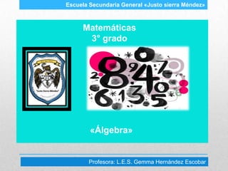 Escuela Secundaria General «Justo sierra Méndez»



     Matemáticas
      3° grado




        «Álgebra»


       Profesora: L.E.S. Gemma Hernández Escobar
 