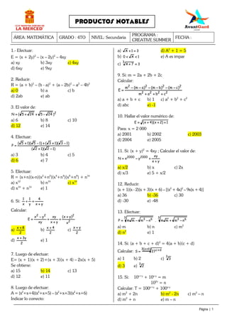ÁREA: MATEMÁTICA GRADO : 4TO NIVEL: Secundaria
PROGRAMA :
CREATIVE SUMMER
FECHA :
Página | 1
PRODUCTOS NOTABLES
1.- Efectuar:
E = (x + 2y)2
– (x – 2y)2
– 4xy
a) xy b) 3xy c) 4xy
d) 6xy e) 9xy
2. Reducir:
R = (a + b)2
– (b - a)2
+ (a – 2b)2
– a2
– 4b2
a) 0 b) a c) b
d) 2ab e) ab
3. El valor de:
2
)245245(N −−−−++++++++====
a) 6 b) 8 c) 10
d) 12 e) 14
4. Efectuar:
)12)(12(
)13)(13()15)(15(
P
−−−−++++
−−−−++++++++−−−−++++
====
a) 3 b) 4 c) 5
d) 6 e) 7
5. Efectuar:
R = (x+n)(x-n)(x2
+n2
)(x4
+n4
)(x8
+n8
) + n16
a) x12
b) n16
c) x16
d) x16
+ n16
e) 1
6. Si:
yx
4
y
1
x
1
++++
====++++
Calcular:
2
222
x
)yx(
yx
xy
xy
yx
E
++++
++++
++++
++++
−−−−
====
a)
2
8x ++++
b)
2
4x ++++
c)
2
yx ++++
d)
2
y3x ++++
e) 1
7. Luego de efectuar:
E= (x + 1)(x + 2)+(x + 3)(x + 4) – 2x(x + 5)
Se obtiene:
a) 15 b) 14 c) 13
d) 12 e) 11
8. Luego de efectuar:
A = (x2
+x+4)(x2
+x+5) – (x2
+x+3)(x2
+x+6)
Indicar lo correcto:
a) 31A ====++++ d) A2
+ 1 = 5
b) 1A0 <<<<<<<< e) A es impar
c) 37A
3
====++++
9. Si: m = 2a + 2b + 2c
Calcular:
2222
2222
cbam
)cm()bm()am(m
E
++++++++++++
−−−−−−−−−−−−−−−−−−−−−−−−
====
a) a + b + c b) 1 c) a2
+ b2
+ c2
d) abc e) -1
10. Hallar el valor numérico de:
1)2x)(4x(E ++++++++++++====
Para: x = 2 000
a) 2001 b) 2002 c) 2003
d) 2004 e) 2005
11. Si: (x + y)2
= 4xy ; Calcular el valor de:
yx
xy
yxN 20002000
++++
++++−−−−====
a) x/2 b) x c) 2x
d) x/3 e) 5 + x/2
12. Reducir:
(x + 1)(x - 2)(x + 3)(x + 6) – [(x2
+ 4x)2
– 9x(x + 4)]
a) 36 b) -36 c) 30
d) -30 e) -48
13. Efectuar:
3
63
3
63 nmmm.nmmmP −−−−++++−−−−−−−−====
a) m b) n c) m2
d) n2
e) 1
14. Si: (a + b + c + d)2
= 4(a + b)(c + d)
Calcular:
)ba(3 dc27S
++++ ++++====
a) 1 b) 2 c)
3
3
d) 3 e)
3
2
15. Si: 10x+y
+ 10x-y
= m
102x
= n
Calcular: T = 100x+y
+ 100x-y
a) m2
+ 2n b) m2
- 2n c) m2
– n
d) m2
+ n e) m – n
 