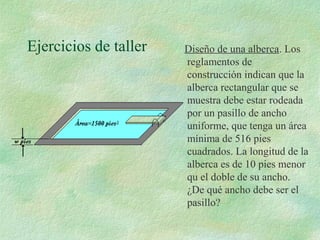 Ejercicios de taller Diseño de una alberca. Los 
reglamentos de 
construcción indican que la 
alberca rectangular que se 
muestra debe estar rodeada 
por un pasillo de ancho 
uniforme, que tenga un área 
mínima de 516 pies 
cuadrados. La longitud de la 
alberca es de 10 pies menor 
qu el doble de su ancho. 
¿De qué ancho debe ser el 
pasillo? 
 
